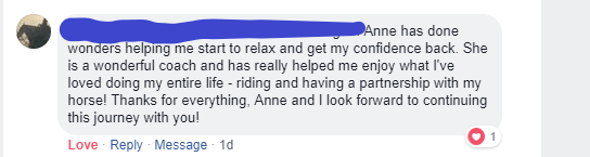 Anne has done wonders helping me start to relax and get my confidence back. She is a wonderful coach and has really helped me enjoy what I've loved doing my entire life - riding and having a partnership with my horse! Thanks for everything, Anne and I look forward to continuing this journey with you!
