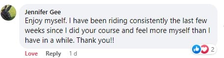 Facebook comment by Jennifer Gee - I have been riding consistently the last few weeks after I did your course and feel more myself than I have in a while. Thank you!!