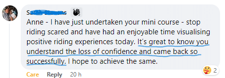 Testimonial Facebook Comment - Anne-I have just undertaken your mini course stop riding scared and have had an enjoyable time visualising positive riding experiences today. It's great to know you understand the loss of confidence and came back so successfully. I hope to achieve the same.